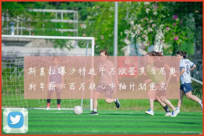 斯基拉曝沙特近千万欧签罗马尼奥利年薪六百万核心中轴计划重点